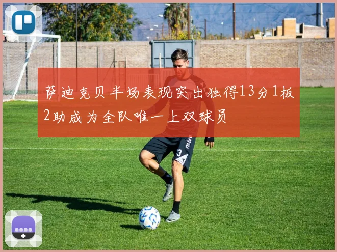 萨迪克贝半场表现突出独得13分1板2助成为全队唯一上双球员