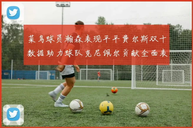菜鸟球员瀚森表现平平费尔斯双十数据助力球队克尼佩尔贡献全面表现