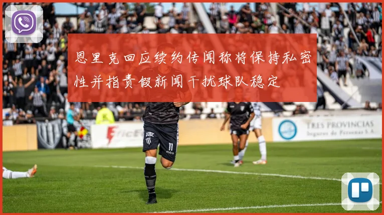 恩里克回应续约传闻称将保持私密性并指责假新闻干扰球队稳定