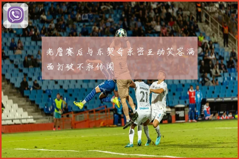 老詹赛后与东契奇亲密互动笑容满面打破不和传闻