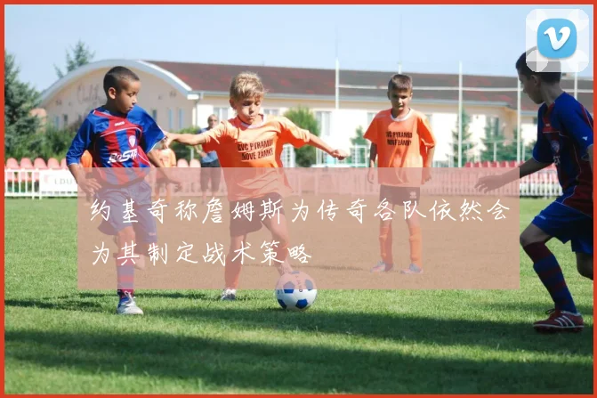 约基奇称詹姆斯为传奇各队依然会为其制定战术策略