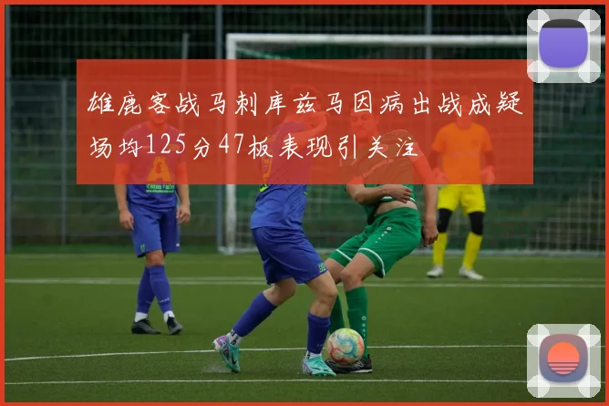 雄鹿客战马刺库兹马因病出战成疑场均125分47板表现引关注