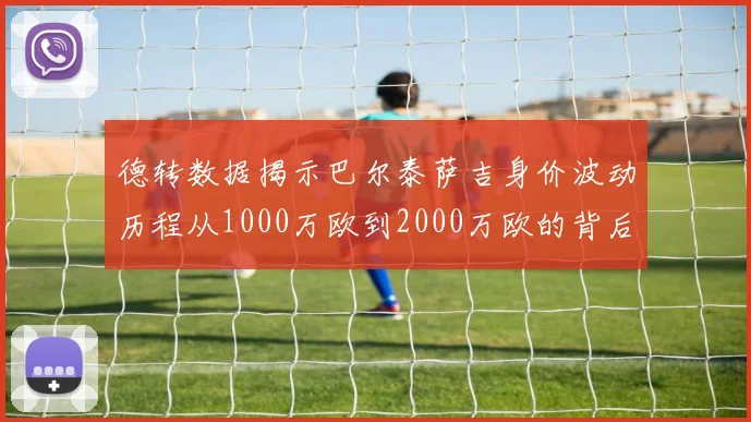 德转数据揭示巴尔泰萨吉身价波动历程从1000万欧到2000万欧的背后故事