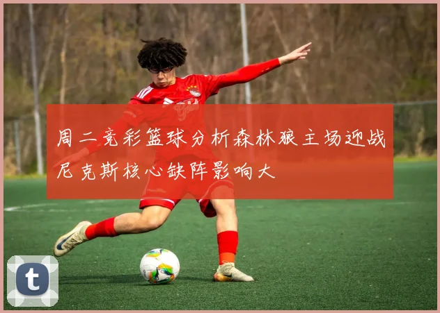 周二竞彩篮球分析森林狼主场迎战尼克斯核心缺阵影响大