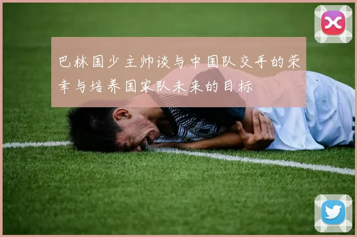 巴林国少主帅谈与中国队交手的荣幸与培养国家队未来的目标