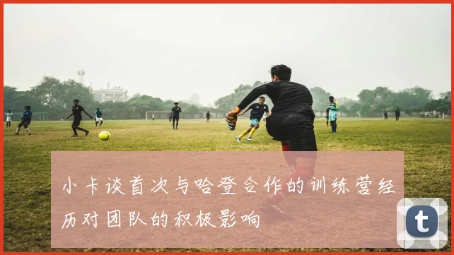 小卡谈首次与哈登合作的训练营经历对团队的积极影响