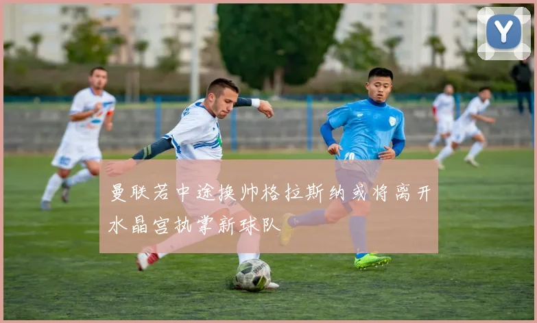 曼联若中途换帅格拉斯纳或将离开水晶宫执掌新球队
