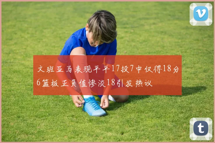 文班亚马表现平平17投7中仅得18分6篮板正负值惨淡18引发热议