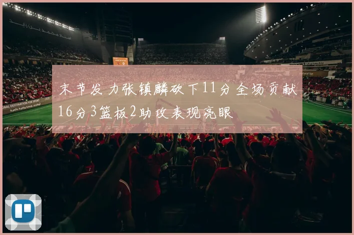 末节发力张镇麟砍下11分全场贡献16分3篮板2助攻表现亮眼