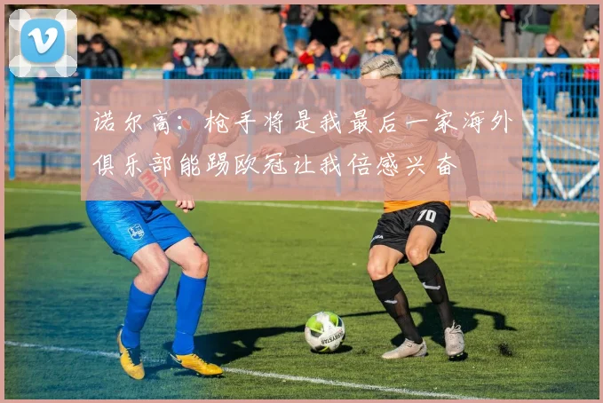 诺尔高：枪手将是我最后一家海外俱乐部能踢欧冠让我倍感兴奋