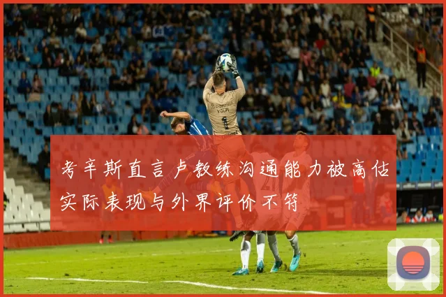考辛斯直言卢教练沟通能力被高估实际表现与外界评价不符