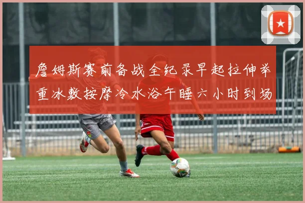 詹姆斯赛前备战全纪录早起拉伸举重冰敷按摩冷水浴午睡六小时到场准备
