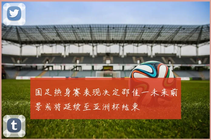 国足热身赛表现决定邵佳一未来前景或将延续至亚洲杯结束