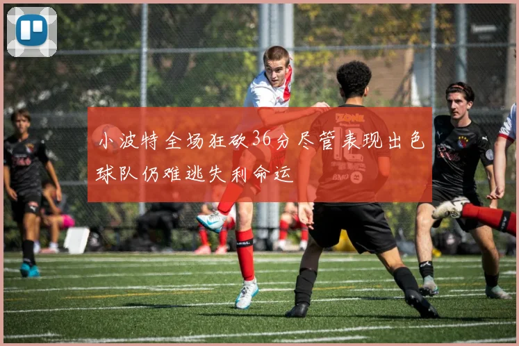 小波特全场狂砍36分尽管表现出色球队仍难逃失利命运
