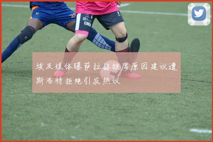 埃及媒体曝萨拉赫缺席原因建议遭斯洛特拒绝引发热议