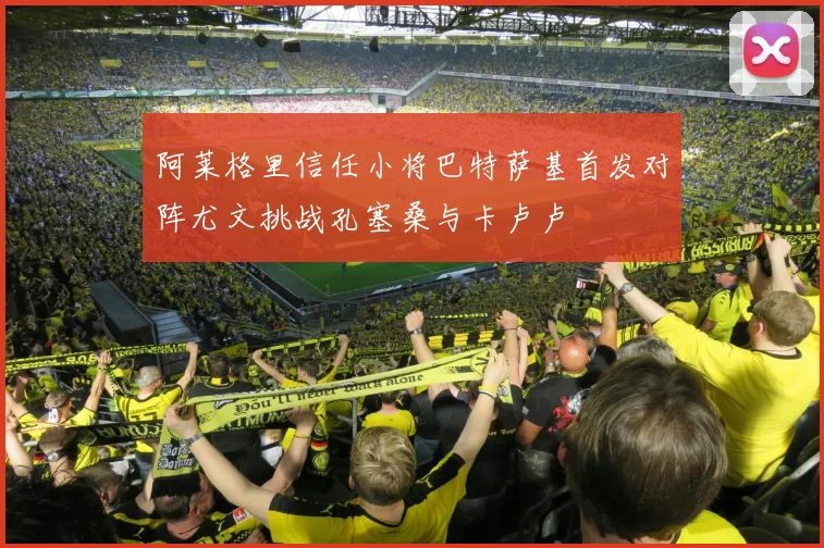 阿莱格里信任小将巴特萨基首发对阵尤文挑战孔塞桑与卡卢卢