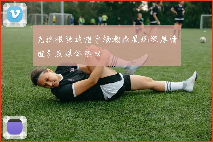 克林根场边指导杨瀚森展现深厚情谊引发媒体热议