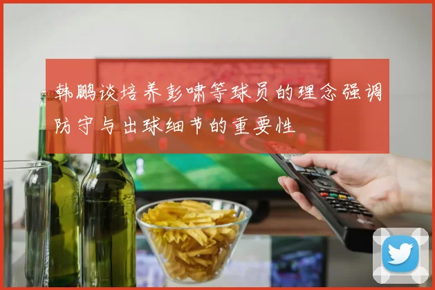 韩鹏谈培养彭啸等球员的理念强调防守与出球细节的重要性