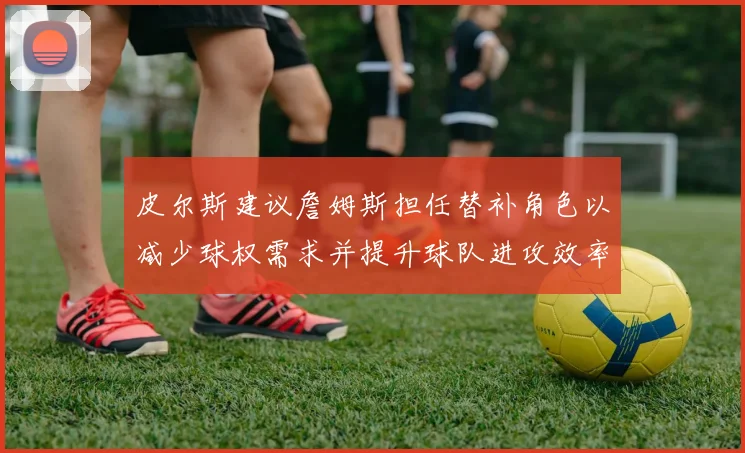 皮尔斯建议詹姆斯担任替补角色以减少球权需求并提升球队进攻效率