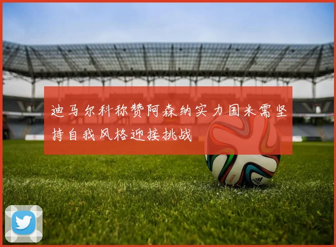 迪马尔科称赞阿森纳实力国米需坚持自我风格迎接挑战