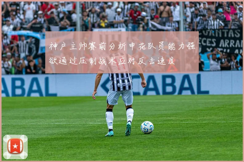神户主帅赛前分析申花队员能力强欲通过压制战术应对反击速度