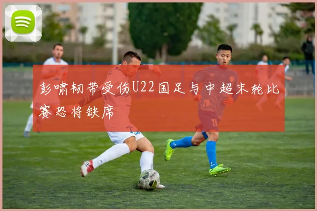 彭啸韧带受伤U22国足与中超末轮比赛恐将缺席