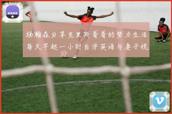 杨瀚森分享克里斯哥哥的努力生活每天早起一小时自学英语与妻子视频通话