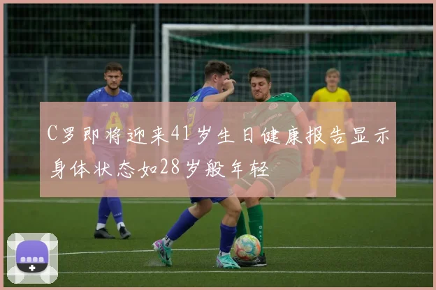 C罗即将迎来41岁生日健康报告显示身体状态如28岁般年轻