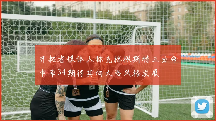 开拓者媒体人称克林根斯特三分命中率34期待其向大洛风格发展