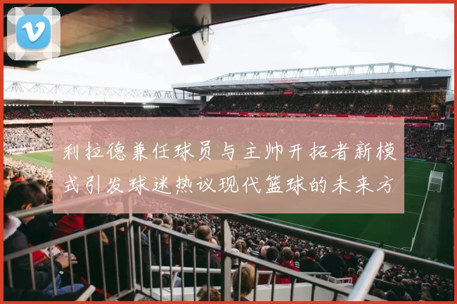 利拉德兼任球员与主帅开拓者新模式引发球迷热议现代篮球的未来方向