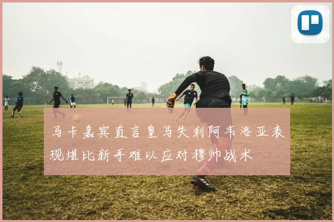 马卡嘉宾直言皇马失利阿韦洛亚表现堪比新手难以应对穆帅战术