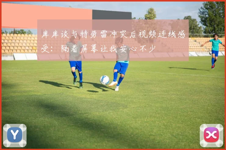 库库谈与特劳雷冲突后视频连线感受：隔着屏幕让我安心不少